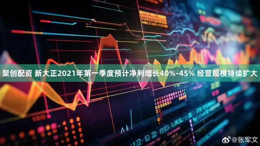 聚创配资 新大正2021年第一季度预计净利增长40%-45% 经营规模持续扩大