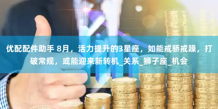 优配配件助手 8月，活力提升的3星座，如能戒骄戒躁，打破常规，或能迎来新转机_关系_狮子座_机会
