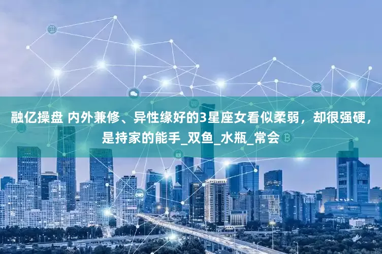 融亿操盘 内外兼修、异性缘好的3星座女看似柔弱，却很强硬，是持家的能手_双鱼_水瓶_常会
