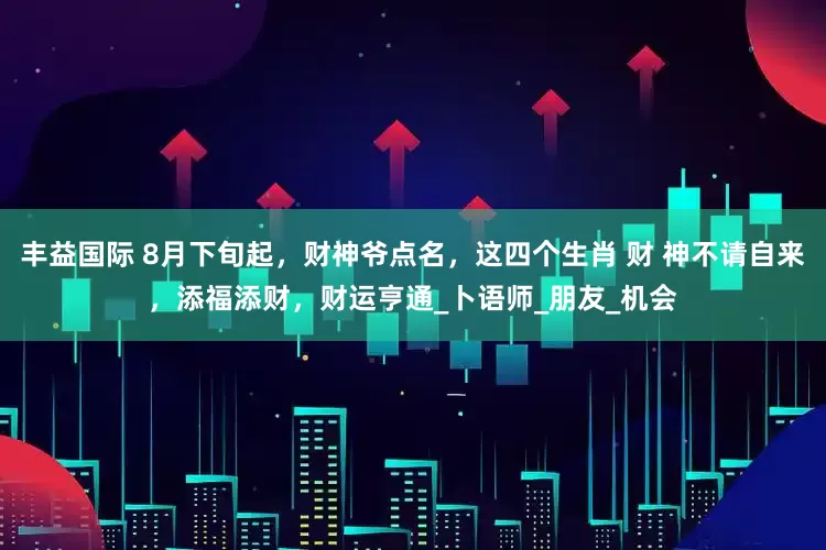 丰益国际 8月下旬起，财神爷点名，这四个生肖 财 神不请自来，添福添财，财运亨通_卜语师_朋友_机会
