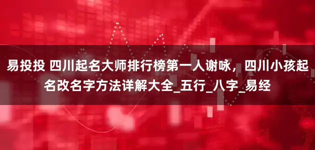 易投投 四川起名大师排行榜第一人谢咏，四川小孩起名改名字方法详解大全_五行_八字_易经
