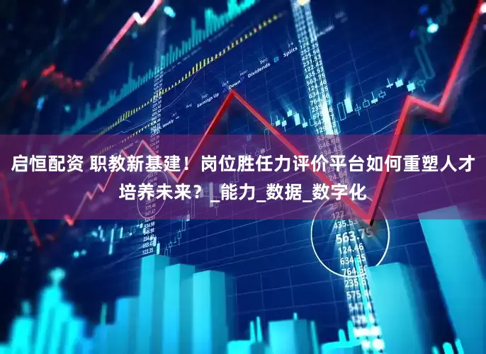 启恒配资 职教新基建！岗位胜任力评价平台如何重塑人才培养未来？_能力_数据_数字化
