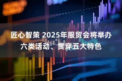 匠心智策 2025年服贸会将举办六类活动、贯穿五大特色