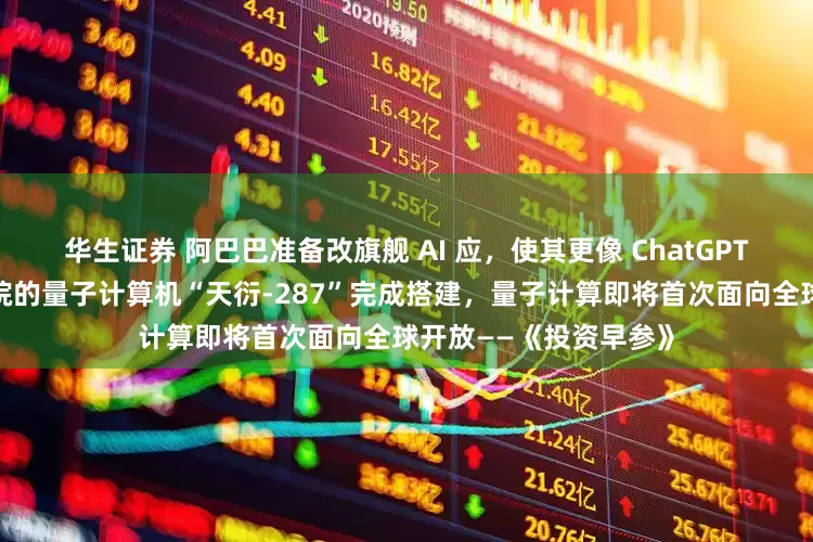 华生证券 阿巴巴准备改旗舰 AI 应，使其更像 ChatGPT；中国电信量子研究院的量子计算机“天衍-287”完成搭建，量子计算即将首次面向全球开放——《投资早参》
