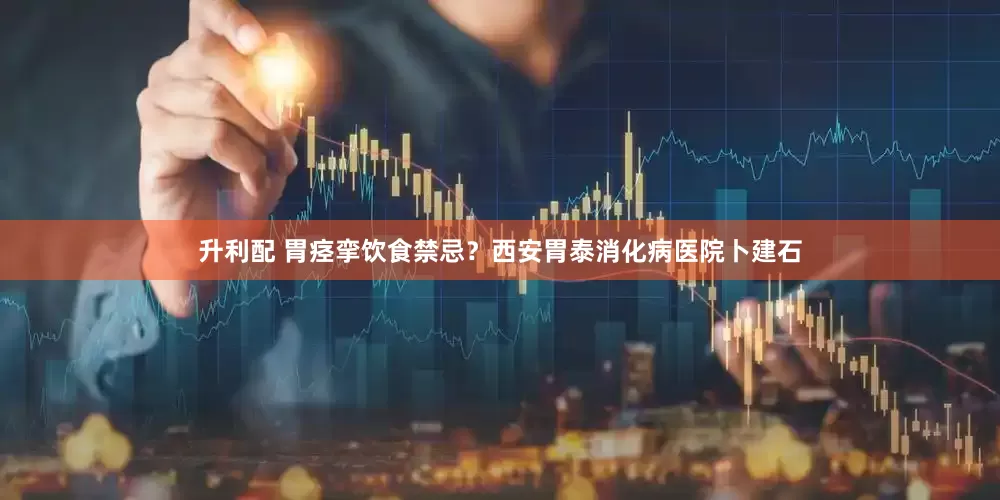 升利配 胃痉挛饮食禁忌？西安胃泰消化病医院卜建石