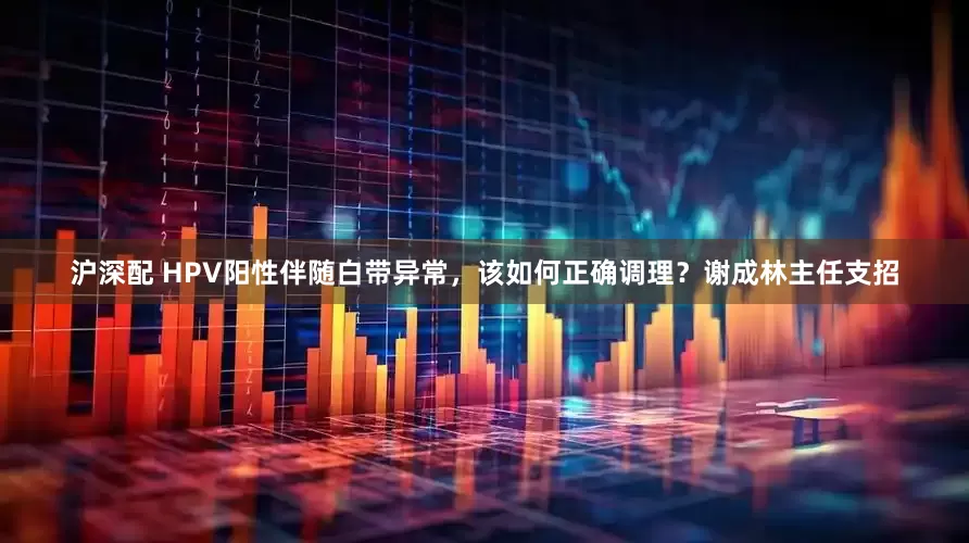 沪深配 HPV阳性伴随白带异常，该如何正确调理？谢成林主任支招
