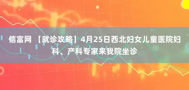 信富网 【就诊攻略】4月25日西北妇女儿童医院妇科、产科专家来我院坐诊