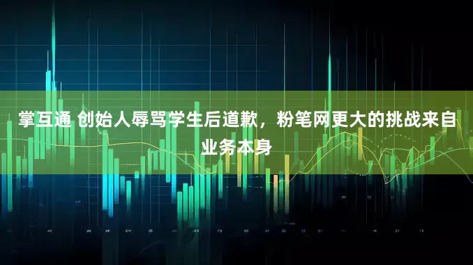 掌互通 创始人辱骂学生后道歉，粉笔网更大的挑战来自业务本身
